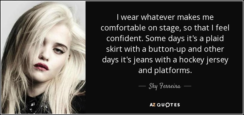 I wear whatever makes me comfortable on stage, so that I feel confident. Some days it's a plaid skirt with a button-up and other days it's jeans with a hockey jersey and platforms. - Sky Ferreira