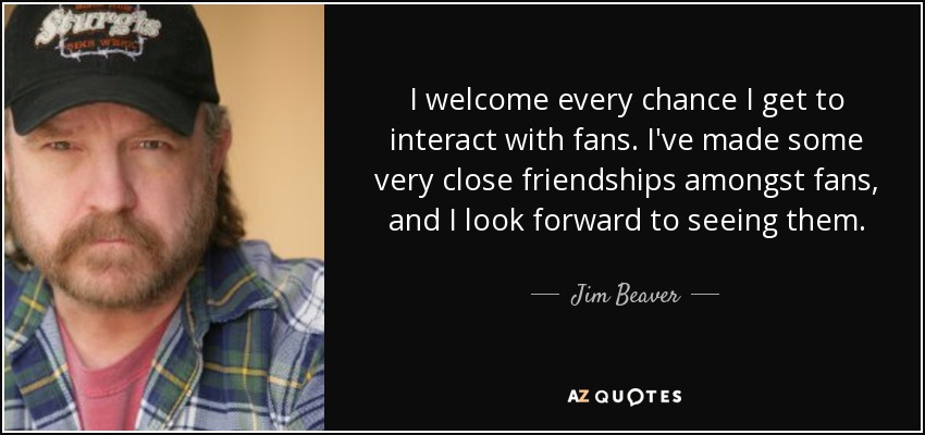 I welcome every chance I get to interact with fans. I've made some very close friendships amongst fans, and I look forward to seeing them. - Jim Beaver