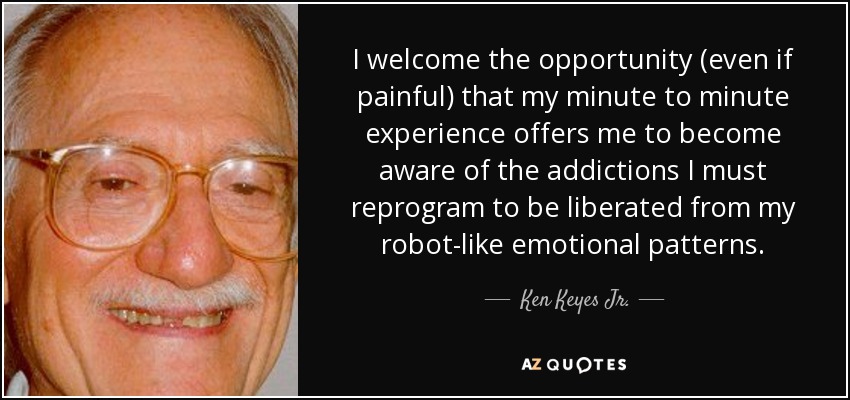 I welcome the opportunity (even if painful) that my minute to minute experience offers me to become aware of the addictions I must reprogram to be liberated from my robot-like emotional patterns. - Ken Keyes Jr.