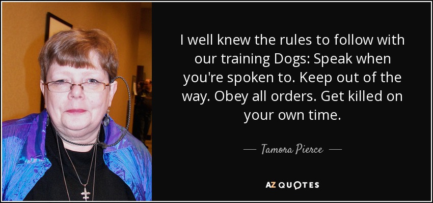 I well knew the rules to follow with our training Dogs: Speak when you're spoken to. Keep out of the way. Obey all orders. Get killed on your own time. - Tamora Pierce