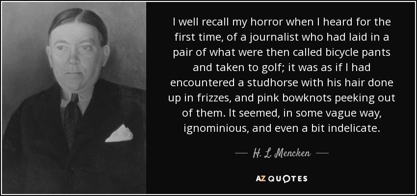 I well recall my horror when I heard for the first time, of a journalist who had laid in a pair of what were then called bicycle pants and taken to golf; it was as if I had encountered a studhorse with his hair done up in frizzes, and pink bowknots peeking out of them. It seemed, in some vague way, ignominious, and even a bit indelicate. - H. L. Mencken