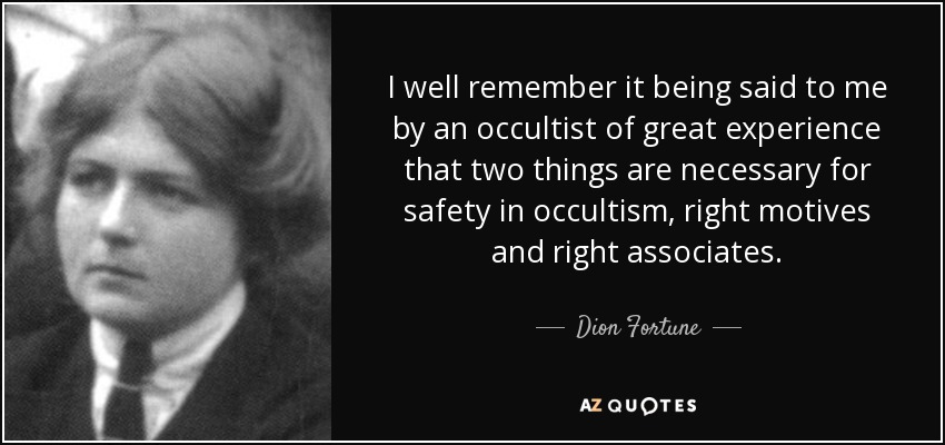 I well remember it being said to me by an occultist of great experience that two things are necessary for safety in occultism, right motives and right associates. - Dion Fortune