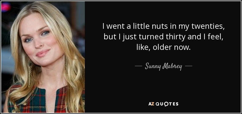 I went a little nuts in my twenties, but I just turned thirty and I feel, like, older now. - Sunny Mabrey