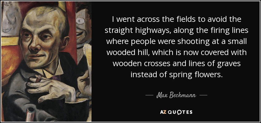 I went across the fields to avoid the straight highways, along the firing lines where people were shooting at a small wooded hill, which is now covered with wooden crosses and lines of graves instead of spring flowers. - Max Beckmann