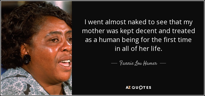 I went almost naked to see that my mother was kept decent and treated as a human being for the first time in all of her life. - Fannie Lou Hamer
