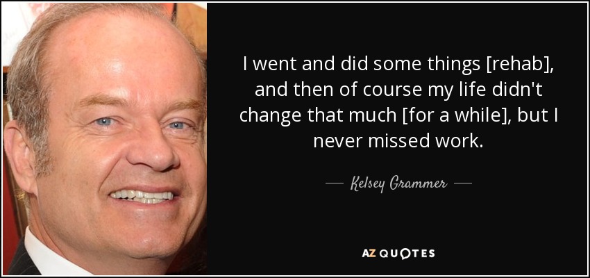 I went and did some things [rehab], and then of course my life didn't change that much [for a while], but I never missed work. - Kelsey Grammer