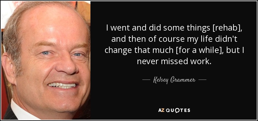 I went and did some things [rehab], and then of course my life didn't change that much [for a while], but I never missed work. - Kelsey Grammer