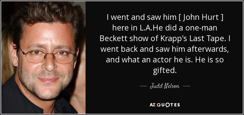 I went and saw him [ John Hurt ] here in L.A.He did a one-man Beckett show of Krapp's Last Tape. I went back and saw him afterwards, and what an actor he is. He is so gifted. - Judd Nelson