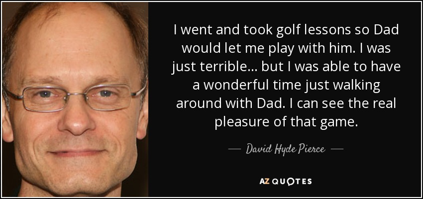 I went and took golf lessons so Dad would let me play with him. I was just terrible... but I was able to have a wonderful time just walking around with Dad. I can see the real pleasure of that game. - David Hyde Pierce