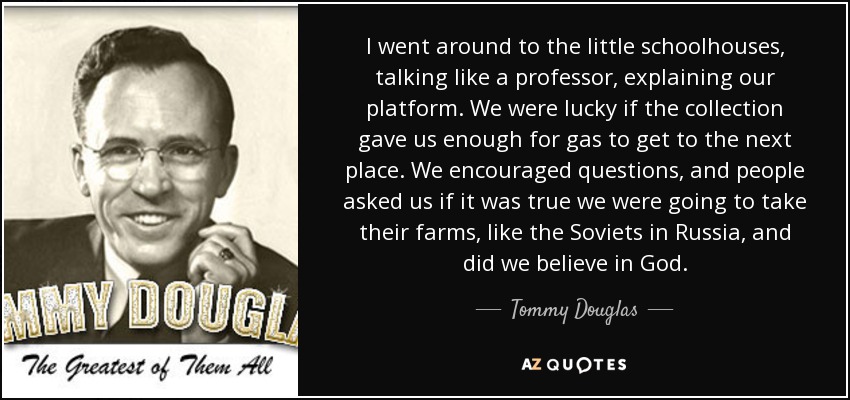 I went around to the little schoolhouses, talking like a professor, explaining our platform. We were lucky if the collection gave us enough for gas to get to the next place. We encouraged questions, and people asked us if it was true we were going to take their farms, like the Soviets in Russia, and did we believe in God. - Tommy Douglas