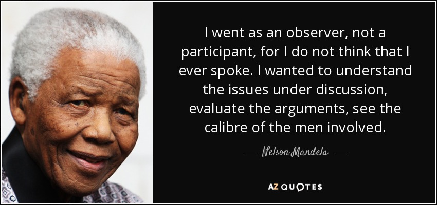 I went as an observer, not a participant, for I do not think that I ever spoke. I wanted to understand the issues under discussion, evaluate the arguments, see the calibre of the men involved. - Nelson Mandela