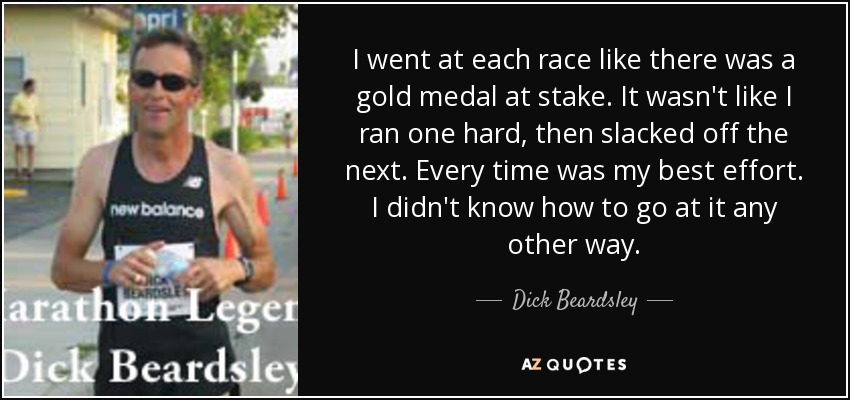 I went at each race like there was a gold medal at stake. It wasn't like I ran one hard, then slacked off the next. Every time was my best effort. I didn't know how to go at it any other way. - Dick Beardsley