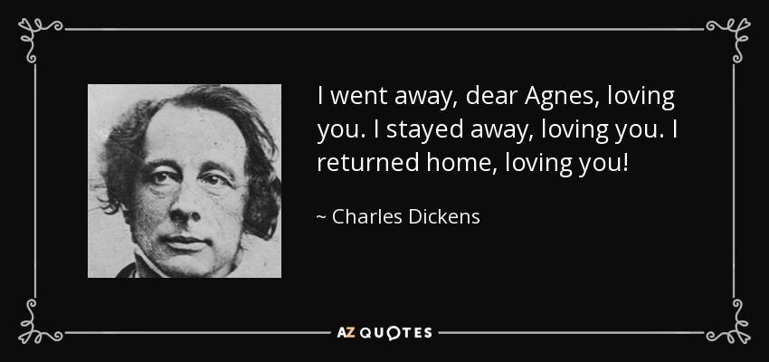 I went away, dear Agnes, loving you. I stayed away, loving you. I returned home, loving you! - Charles Dickens