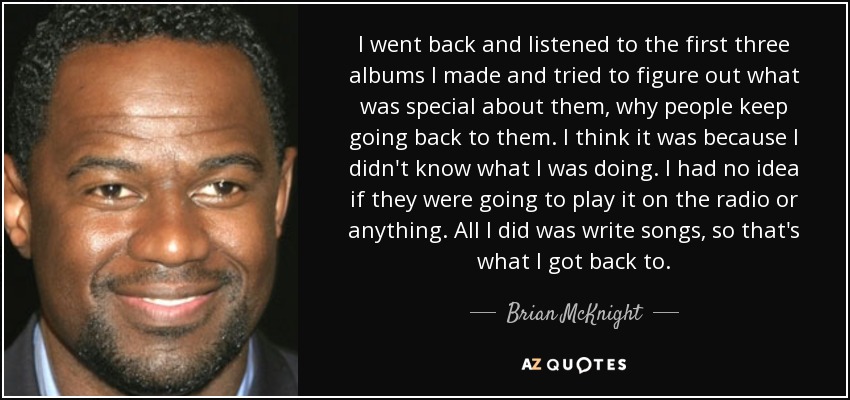 I went back and listened to the first three albums I made and tried to figure out what was special about them, why people keep going back to them. I think it was because I didn't know what I was doing. I had no idea if they were going to play it on the radio or anything. All I did was write songs, so that's what I got back to. - Brian McKnight