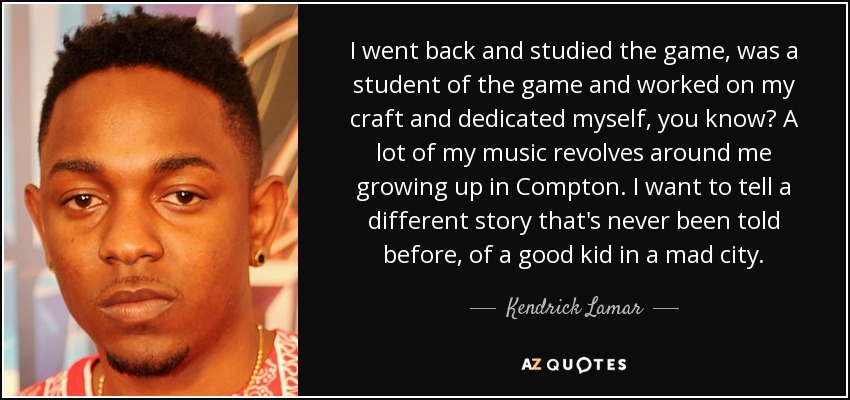 I went back and studied the game, was a student of the game and worked on my craft and dedicated myself, you know? A lot of my music revolves around me growing up in Compton. I want to tell a different story that's never been told before, of a good kid in a mad city. - Kendrick Lamar