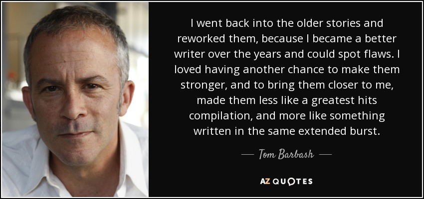 I went back into the older stories and reworked them, because I became a better writer over the years and could spot flaws. I loved having another chance to make them stronger, and to bring them closer to me, made them less like a greatest hits compilation, and more like something written in the same extended burst. - Tom Barbash