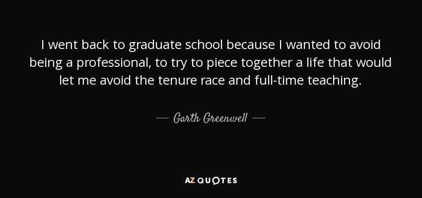 I went back to graduate school because I wanted to avoid being a professional, to try to piece together a life that would let me avoid the tenure race and full-time teaching. - Garth Greenwell