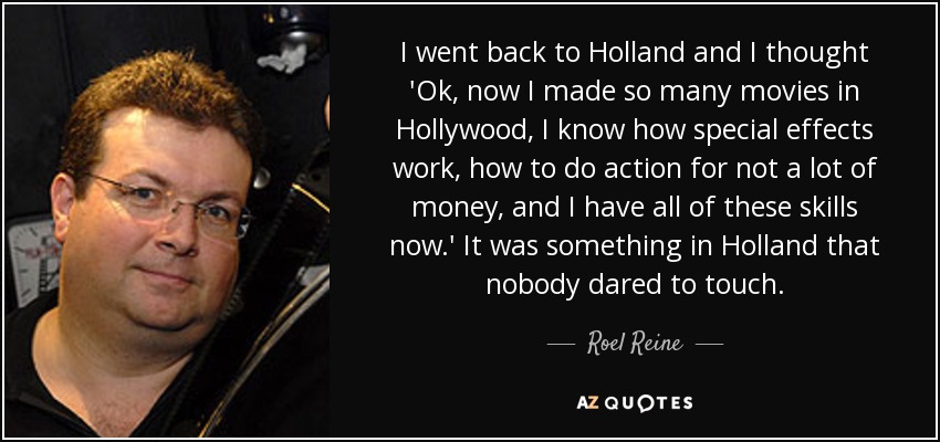 I went back to Holland and I thought 'Ok, now I made so many movies in Hollywood, I know how special effects work, how to do action for not a lot of money, and I have all of these skills now.' It was something in Holland that nobody dared to touch. - Roel Reine