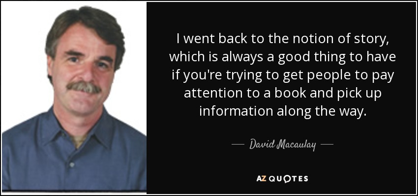 I went back to the notion of story, which is always a good thing to have if you're trying to get people to pay attention to a book and pick up information along the way. - David Macaulay