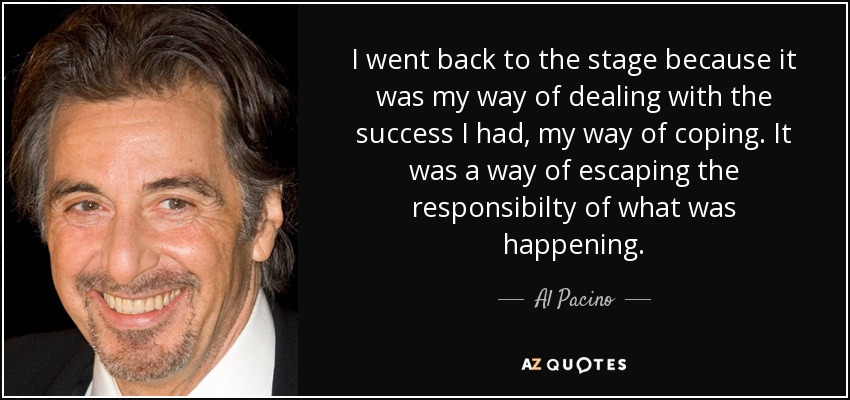 I went back to the stage because it was my way of dealing with the success I had, my way of coping. It was a way of escaping the responsibilty of what was happening. - Al Pacino