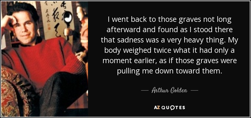I went back to those graves not long afterward and found as I stood there that sadness was a very heavy thing. My body weighed twice what it had only a moment earlier, as if those graves were pulling me down toward them. - Arthur Golden