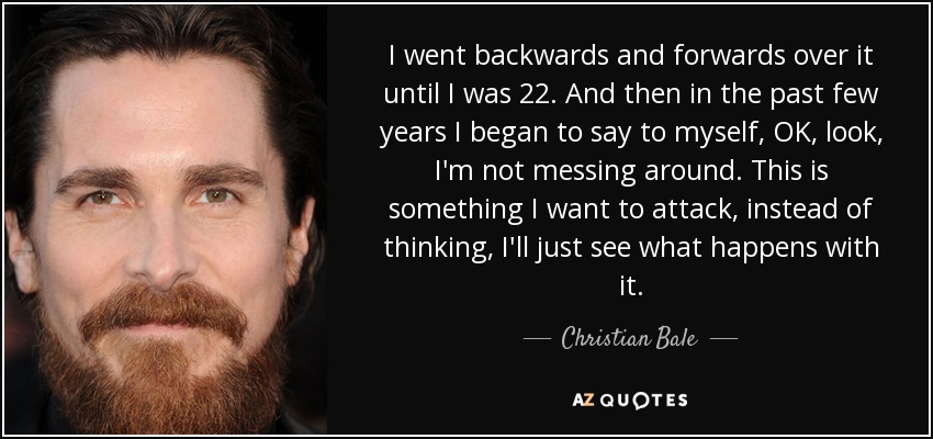 I went backwards and forwards over it until I was 22. And then in the past few years I began to say to myself, OK, look, I'm not messing around. This is something I want to attack, instead of thinking, I'll just see what happens with it. - Christian Bale