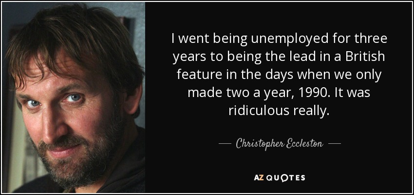 I went being unemployed for three years to being the lead in a British feature in the days when we only made two a year, 1990. It was ridiculous really. - Christopher Eccleston