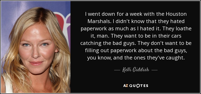 I went down for a week with the Houston Marshals. I didn't know that they hated paperwork as much as I hated it. They loathe it, man. They want to be in their cars catching the bad guys. They don't want to be filling out paperwork about the bad guys, you know, and the ones they've caught. - Kelli Giddish