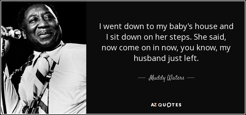 I went down to my baby's house and I sit down on her steps. She said, now come on in now, you know, my husband just left. - Muddy Waters
