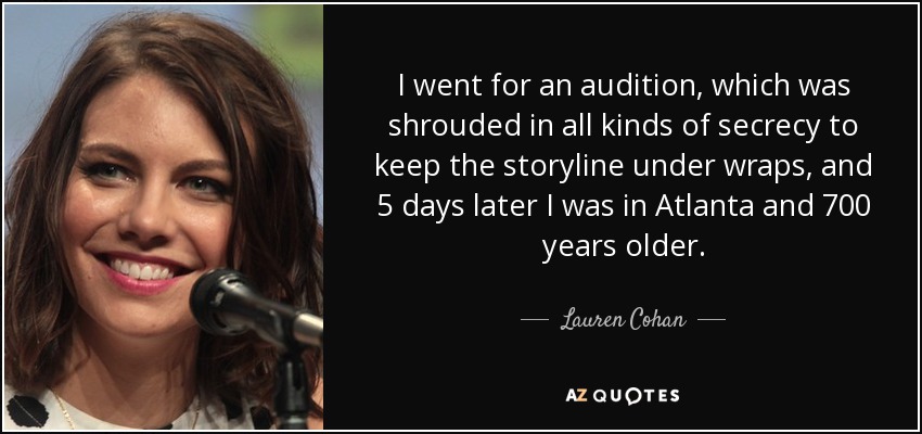 I went for an audition, which was shrouded in all kinds of secrecy to keep the storyline under wraps, and 5 days later I was in Atlanta and 700 years older. - Lauren Cohan