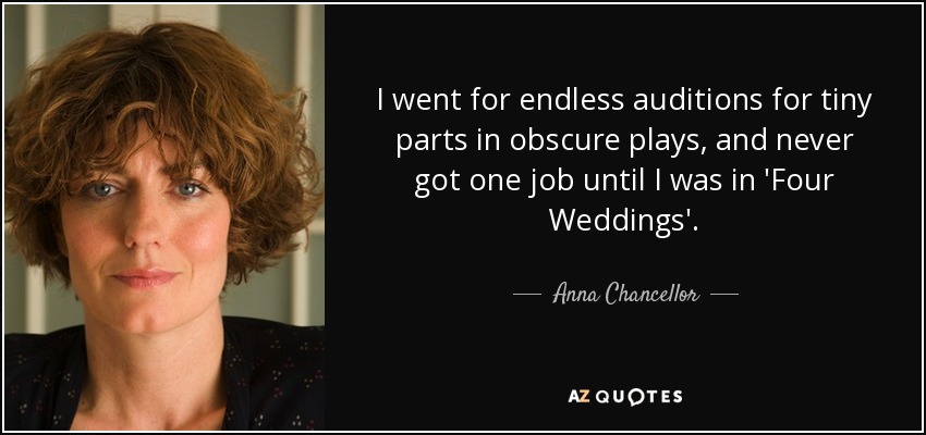 I went for endless auditions for tiny parts in obscure plays, and never got one job until I was in 'Four Weddings'. - Anna Chancellor
