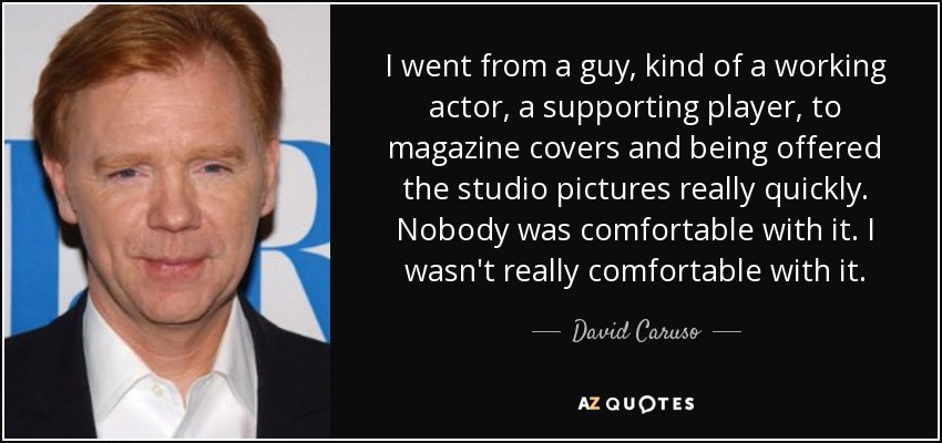 I went from a guy, kind of a working actor, a supporting player, to magazine covers and being offered the studio pictures really quickly. Nobody was comfortable with it. I wasn't really comfortable with it. - David Caruso