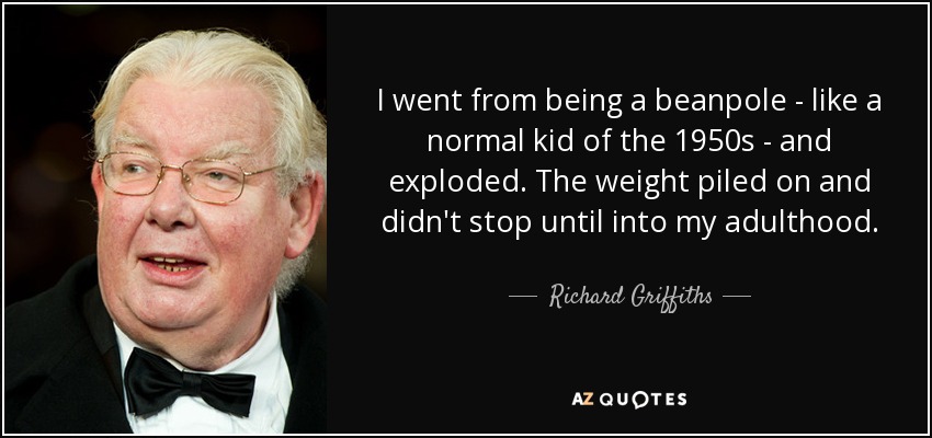 I went from being a beanpole - like a normal kid of the 1950s - and exploded. The weight piled on and didn't stop until into my adulthood. - Richard Griffiths