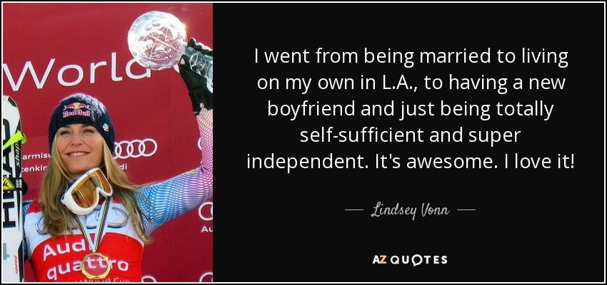 I went from being married to living on my own in L.A., to having a new boyfriend and just being totally self-sufficient and super independent. It's awesome. I love it! - Lindsey Vonn