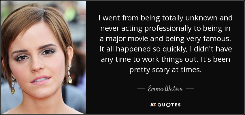 I went from being totally unknown and never acting professionally to being in a major movie and being very famous. It all happened so quickly, I didn't have any time to work things out. It's been pretty scary at times. - Emma Watson