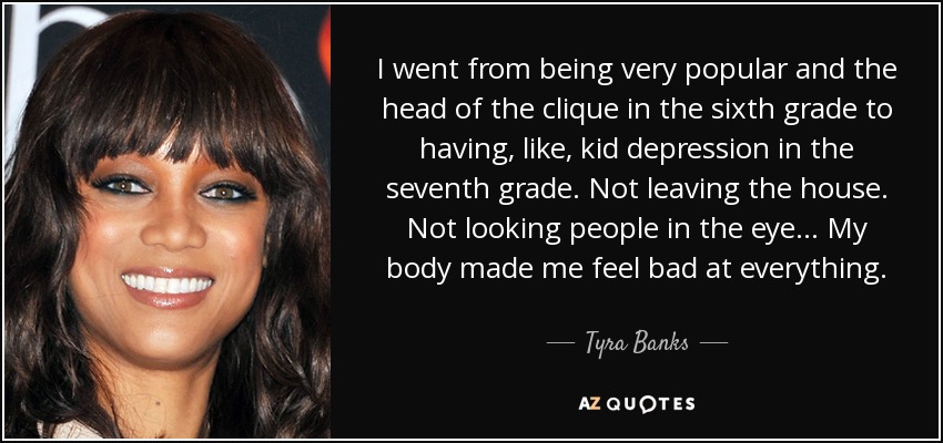 I went from being very popular and the head of the clique in the sixth grade to having, like, kid depression in the seventh grade. Not leaving the house. Not looking people in the eye... My body made me feel bad at everything. - Tyra Banks