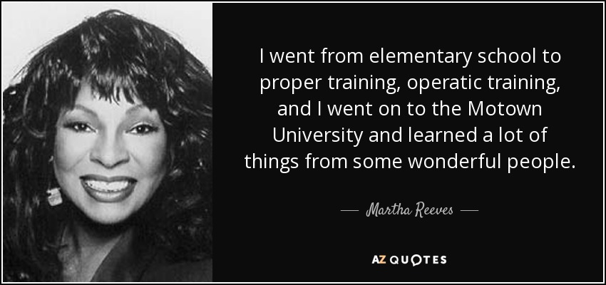 I went from elementary school to proper training, operatic training, and I went on to the Motown University and learned a lot of things from some wonderful people. - Martha Reeves