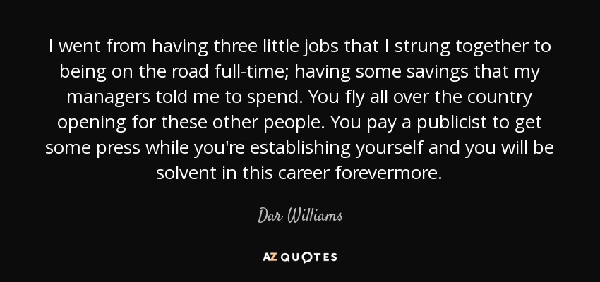 I went from having three little jobs that I strung together to being on the road full-time; having some savings that my managers told me to spend. You fly all over the country opening for these other people. You pay a publicist to get some press while you're establishing yourself and you will be solvent in this career forevermore. - Dar Williams