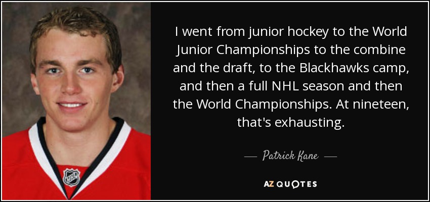 I went from junior hockey to the World Junior Championships to the combine and the draft, to the Blackhawks camp, and then a full NHL season and then the World Championships. At nineteen, that's exhausting. - Patrick Kane