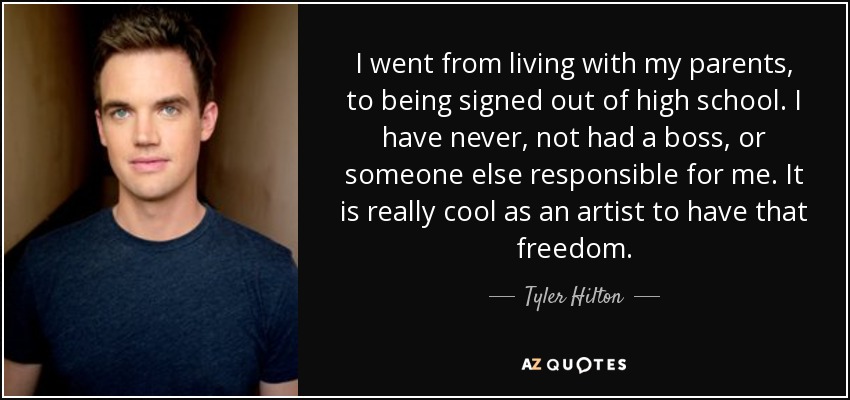 I went from living with my parents, to being signed out of high school. I have never, not had a boss, or someone else responsible for me. It is really cool as an artist to have that freedom. - Tyler Hilton