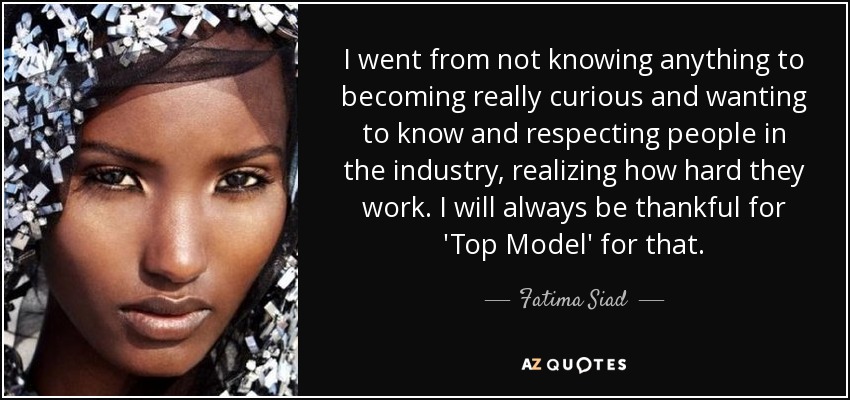 I went from not knowing anything to becoming really curious and wanting to know and respecting people in the industry, realizing how hard they work. I will always be thankful for 'Top Model' for that. - Fatima Siad