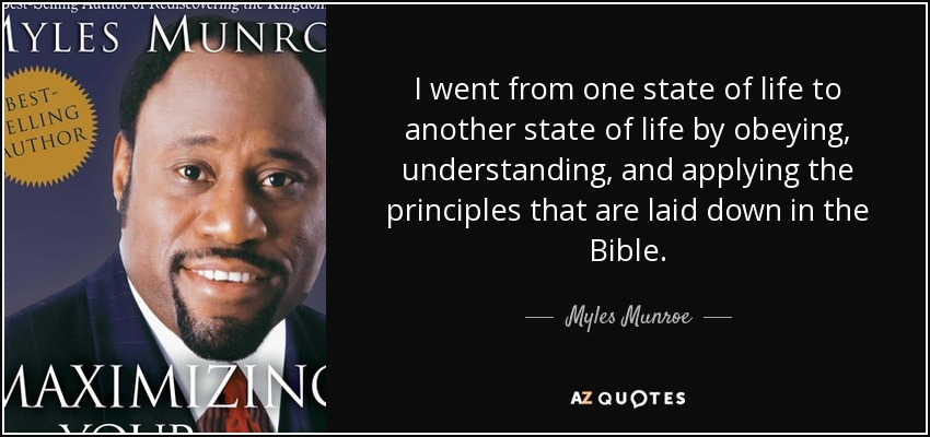 I went from one state of life to another state of life by obeying, understanding, and applying the principles that are laid down in the Bible. - Myles Munroe