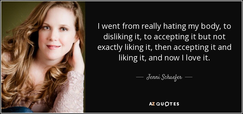 I went from really hating my body, to disliking it, to accepting it but not exactly liking it, then accepting it and liking it, and now I love it. - Jenni Schaefer