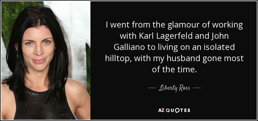 I went from the glamour of working with Karl Lagerfeld and John Galliano to living on an isolated hilltop, with my husband gone most of the time. - Liberty Ross
