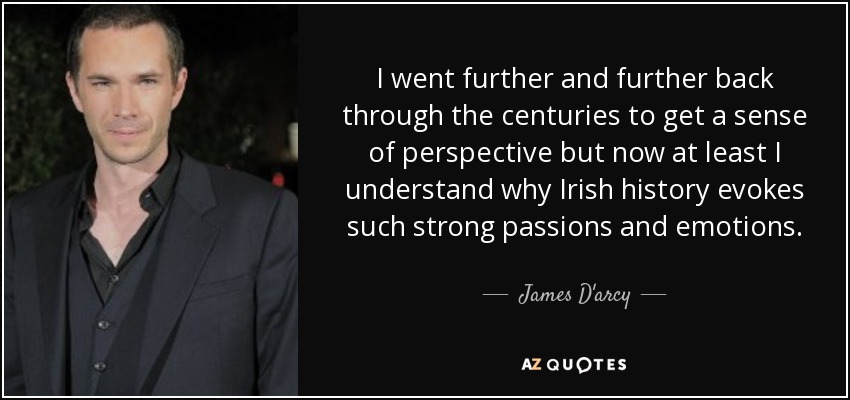 I went further and further back through the centuries to get a sense of perspective but now at least I understand why Irish history evokes such strong passions and emotions. - James D'arcy