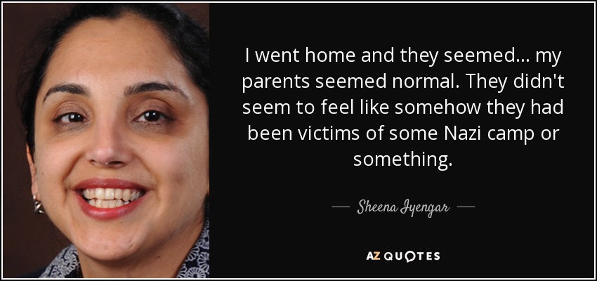 I went home and they seemed... my parents seemed normal. They didn't seem to feel like somehow they had been victims of some Nazi camp or something. - Sheena Iyengar