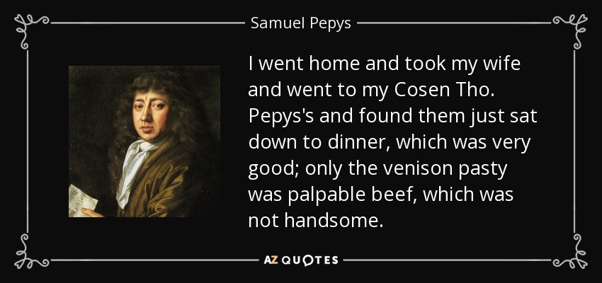 I went home and took my wife and went to my Cosen Tho. Pepys's and found them just sat down to dinner, which was very good; only the venison pasty was palpable beef, which was not handsome. - Samuel Pepys