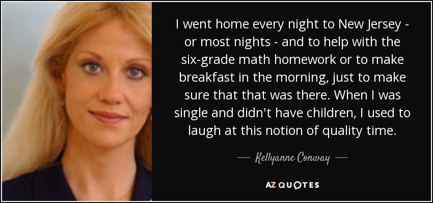 I went home every night to New Jersey - or most nights - and to help with the six-grade math homework or to make breakfast in the morning, just to make sure that that was there. When I was single and didn't have children, I used to laugh at this notion of quality time. - Kellyanne Conway