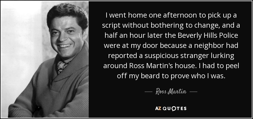 I went home one afternoon to pick up a script without bothering to change, and a half an hour later the Beverly Hills Police were at my door because a neighbor had reported a suspicious stranger lurking around Ross Martin's house. I had to peel off my beard to prove who I was. - Ross Martin