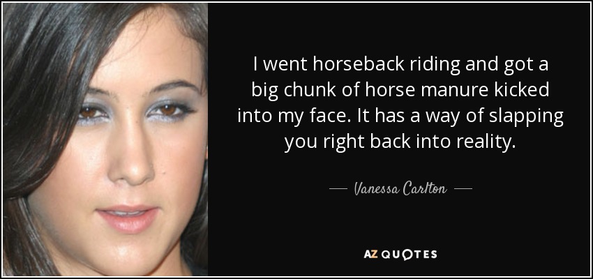 I went horseback riding and got a big chunk of horse manure kicked into my face. It has a way of slapping you right back into reality. - Vanessa Carlton